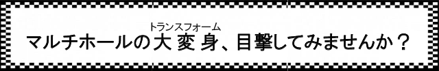 マルチホールの大変身(トランスフォーム)、目撃してみませんか?