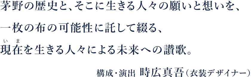 茅野の歴史と、そこに生きる人々の願いと想いを、一枚の布の可能性に託して綴る、現在(いま)を生きる人々による未来への讃歌。構成・演出　時広真吾（衣装デザイナー）